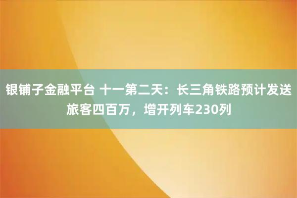 银铺子金融平台 十一第二天：长三角铁路预计发送旅客四百万，增开列车230列
