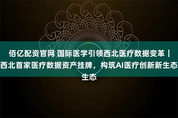 佰亿配资官网 国际医学引领西北医疗数据变革｜西北首家医疗数据资产挂牌，构筑AI医疗创新新生态