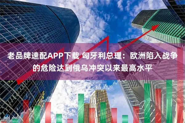 老品牌速配APP下载 匈牙利总理：欧洲陷入战争的危险达到俄乌冲突以来最高水平