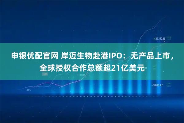 申银优配官网 岸迈生物赴港IPO：无产品上市，全球授权合作总额超21亿美元