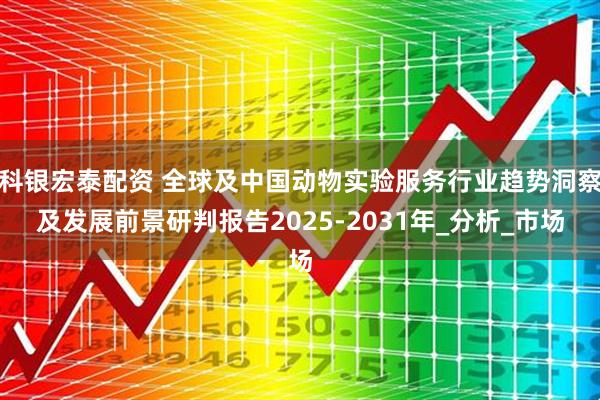 科银宏泰配资 全球及中国动物实验服务行业趋势洞察及发展前景研判报告2025-2031年_分析_市场