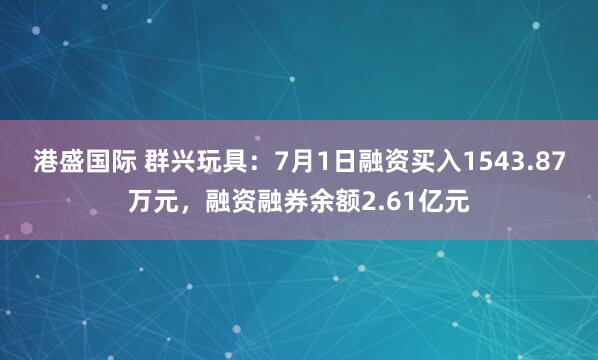 港盛国际 群兴玩具：7月1日融资买入1543.87万元，融资融券余额2.61亿元