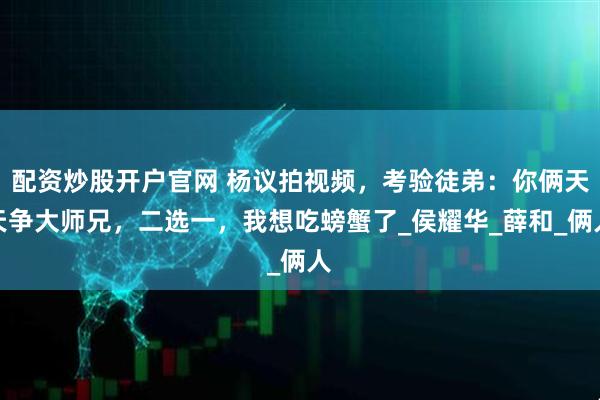 配资炒股开户官网 杨议拍视频，考验徒弟：你俩天天争大师兄，二选一，我想吃螃蟹了_侯耀华_薛和_俩人
