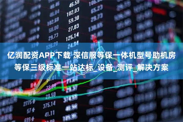 亿润配资APP下载 深信服等保一体机型号助机房等保三级标准一站达标_设备_测评_解决方案
