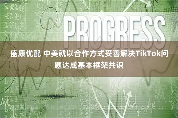 盛康优配 中美就以合作方式妥善解决TikTok问题达成基本框架共识