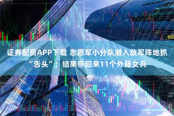 证券配资APP下载 志愿军小分队潜入敌军阵地抓“舌头”；结果带回来11个外籍女兵