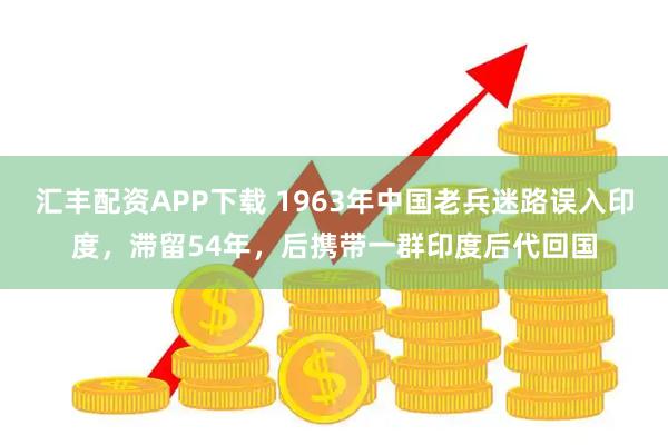 汇丰配资APP下载 1963年中国老兵迷路误入印度，滞留54年，后携带一群印度后代回国