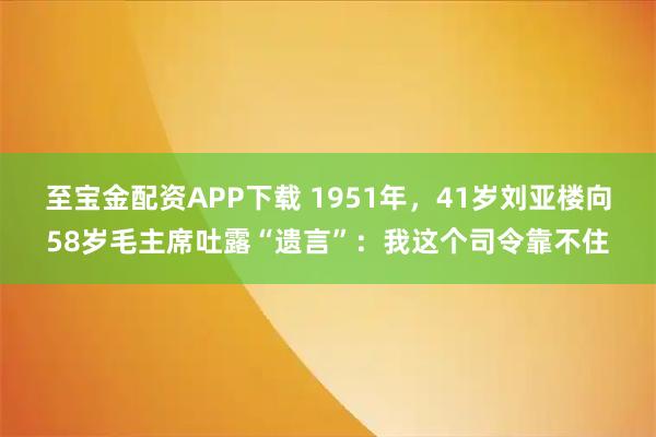 至宝金配资APP下载 1951年，41岁刘亚楼向58岁毛主席吐露“遗言”：我这个司令靠不住
