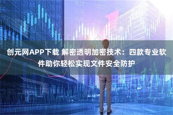 创元网APP下载 解密透明加密技术：四款专业软件助你轻松实现文件安全防护