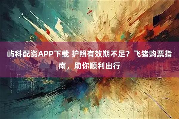 屿科配资APP下载 护照有效期不足？飞猪购票指南，助你顺利出行