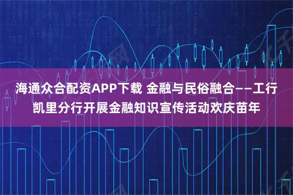 海通众合配资APP下载 金融与民俗融合——工行凯里分行开展金融知识宣传活动欢庆苗年