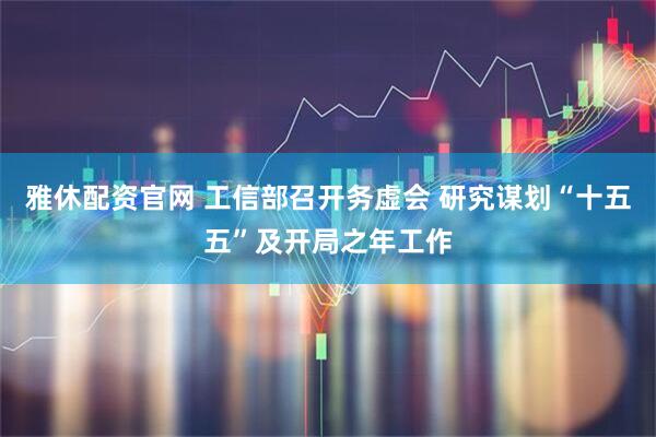 雅休配资官网 工信部召开务虚会 研究谋划“十五五”及开局之年工作