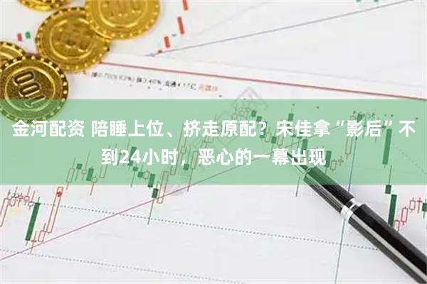 金河配资 陪睡上位、挤走原配？宋佳拿“影后”不到24小时，恶心的一幕出现