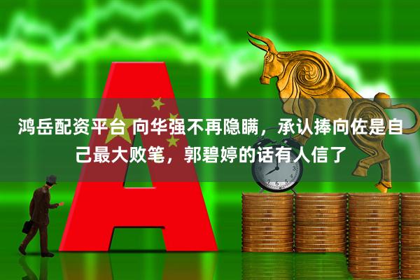 鸿岳配资平台 向华强不再隐瞒，承认捧向佐是自己最大败笔，郭碧婷的话有人信了