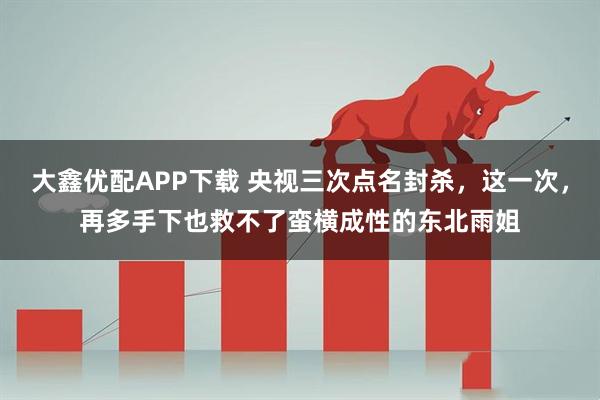 大鑫优配APP下载 央视三次点名封杀，这一次，再多手下也救不了蛮横成性的东北雨姐