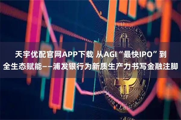 天宇优配官网APP下载 从AGI“最快IPO”到全生态赋能——浦发银行为新质生产力书写金融注脚