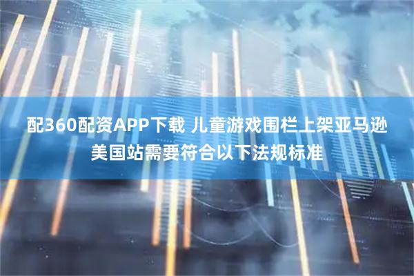 配360配资APP下载 儿童游戏围栏上架亚马逊美国站需要符合以下法规标准