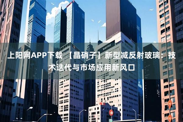 上阳网APP下载 【晶硝子】新型减反射玻璃：技术迭代与市场应用新风口