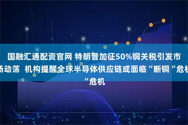 国融汇通配资官网 特朗普加征50%铜关税引发市场动荡  机构提醒全球半导体供应链或面临“断铜“危机