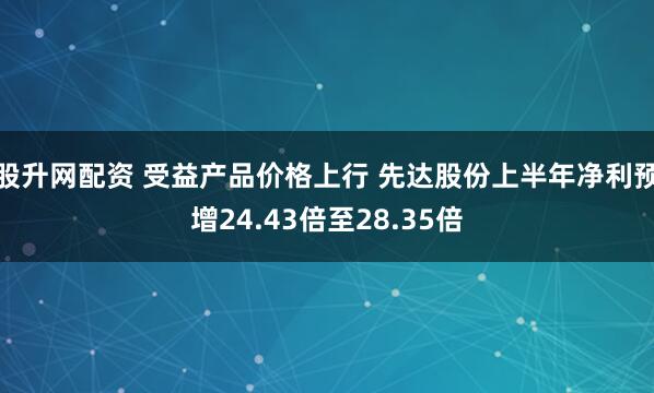 股升网配资 受益产品价格上行 先达股份上半年净利预增24.43倍至28.35倍