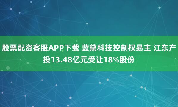 股票配资客服APP下载 蓝黛科技控制权易主 江东产投13.48亿元受让18%股份