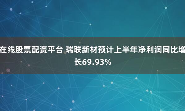 在线股票配资平台 瑞联新材预计上半年净利润同比增长69.93%