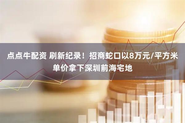 点点牛配资 刷新纪录！招商蛇口以8万元/平方米单价拿下深圳前海宅地
