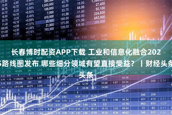 长春博时配资APP下载 工业和信息化融合2025路线图发布 哪些细分领域有望直接受益？丨财经头条