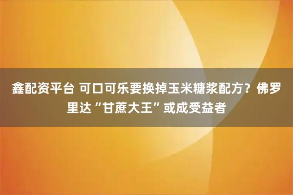 鑫配资平台 可口可乐要换掉玉米糖浆配方？佛罗里达“甘蔗大王”或成受益者
