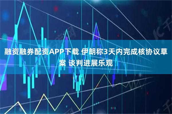 融资融券配资APP下载 伊朗称3天内完成核协议草案 谈判进展乐观
