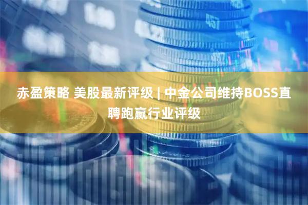 赤盈策略 美股最新评级 | 中金公司维持BOSS直聘跑赢行业评级