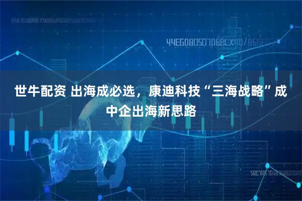 世牛配资 出海成必选，康迪科技“三海战略”成中企出海新思路