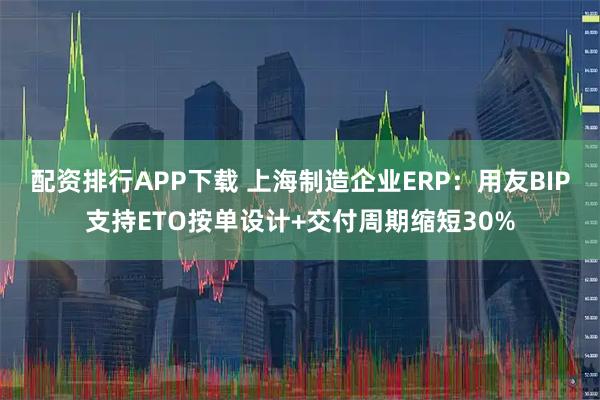 配资排行APP下载 上海制造企业ERP：用友BIP支持ETO按单设计+交付周期缩短30%