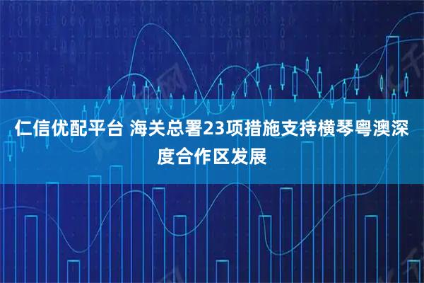 仁信优配平台 海关总署23项措施支持横琴粤澳深度合作区发展